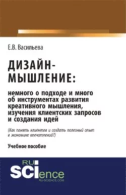 Дизайн-мышление: немного о подходе и много об инструментах развития креативного мышления, изучения клиентских запросов и создания идей. (Бакалавриат, Магистратура). Монография., Елена Васильева