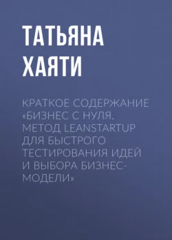Краткое содержание «Бизнес с нуля. Метод LeanStartup для быстрого тестирования идей и выбора бизнес-модели» - Татьяна Хаяти Краткое содержание «Бизнес с нуля. Метод LeanStartup для быстрого тестирования идей и выбора бизнес-модели» - Татьяна Хаяти