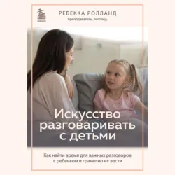 Искусство разговаривать с детьми. Как найти время для важных разговоров с ребенком и грамотно их вести - Ребекка Ролланд