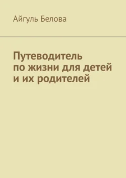 Путеводитель по жизни для детей и их родителей - Айгуль Белова