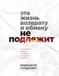 Эта жизнь возврату и обмену не подлежит. Как построить будущее  о котором не придется сожалеть Маршалл Голдсмит