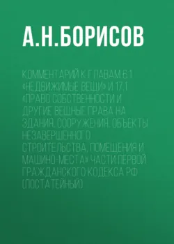 Комментарий к главам 6.1 «Недвижимые вещи» и 17.1 «Право собственности и другие вещные права на здания, сооружения, объекты незавершенного строительства, помещения и машино-места» части первой Гражданского кодекса РФ (постатейный) - Александр Борисов