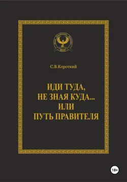 Иди туда, не зная куда… или Путь правителя - С.В. Короткий
