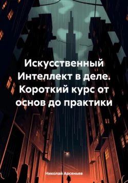 Искусственный Интеллект в деле. Короткий курс от основ до практики - Николай Арсеньев