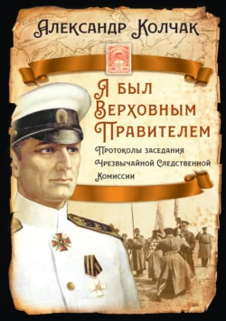 Я был Верховным Правителем… Протоколы заседания Чрезвычайной Следственной Комиссии - Александр Колчак