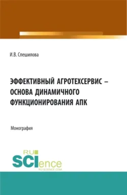 Эффективный агротехсервис – основа динамичного функционирования АПК. (Аспирантура, Бакалавриат, Магистратура). Монография. - Ирина Спешилова