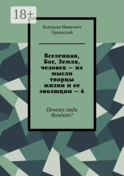Вселенная, Бог, Земля, человек – их мысли творцы жизни и ее эволюции – 6. Почему люди болеют?, Валерьян Орловский