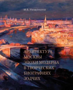 Архитектура Москвы эпохи модерна в творческих биографиях зодчих - Мария Нащокина Архитектура Москвы эпохи модерна в творческих биографиях зодчих - Мария Нащокина
