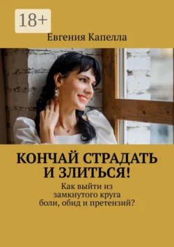 Кончай страдать и злиться! Как выйти из замкнутого круга боли, обид и претензий? - Евгения Капелла