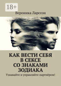 Как вести себя в сексе со знаками зодиака. Узнавайте и управляйте партнёром!, Вероника Ларссон