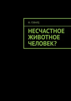 Несчастное животное человек? - Ф. Говард Несчастное животное человек? - Ф. Говард