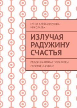 Излучая радужину счастья. Радужина вторая: управляем своими мыслями - Елена Николаева Излучая радужину счастья. Радужина вторая: управляем своими мыслями - Елена Николаева