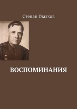 Воспоминания. О жизни до революции и о войне - Степан Глазков Воспоминания. О жизни до революции и о войне - Степан Глазков