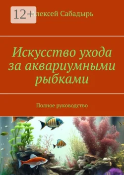 Искусство ухода за аквариумными рыбками. Полное руководство Алексей Сабадырь