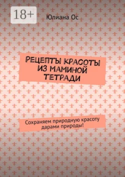 Рецепты красоты из маминой тетради. Сохраняем природную красоту дарами природы! Юлиана Ос