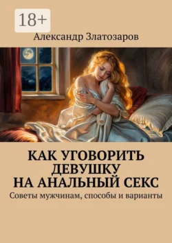 Как уговорить девушку на анальный секс. Советы мужчинам, способы и варианты, Александр Златозаров