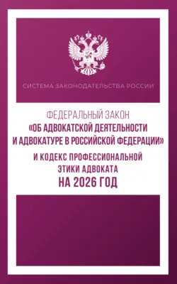 Федеральный закон «Об адвокатской деятельности и адвокатуре в Российской Федерации» и Кодекс профессиональной этики адвоката на 2026 год - Сборник
