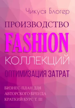 Производство Fashion-коллекций. Оптимизация затрат. Бизнес-план для авторского бренда. Краткий курс. Т. III - Чикуся Блогер