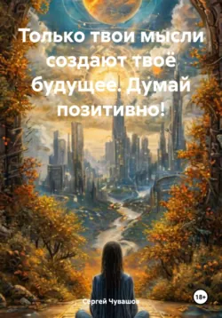 Только твои мысли создают твоё будущее. Думай позитивно! - Сергей Чувашов