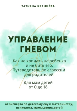 Управление гневом: как не кричать на ребенка и не бить его. Путеводитель по агрессии для родителей, Татьяна Кремнёва