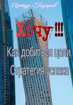 Хочу!!! Как добиться цели. Стратегия успеха, Артур Газаров