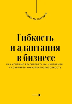 Гибкость и адаптация в бизнесе. Как успешно реагировать на изменения и сохранять конкурентоспособность, Андрей Миллиардов