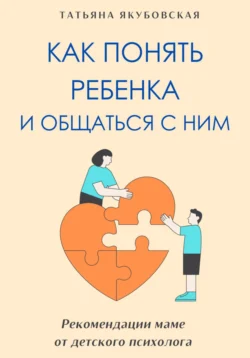Как понять ребенка и общаться с ним. Рекомендации маме от детского психолога, Татьяна Якубовская