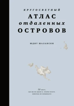 Кругосветный атлас отдаленных островов. 50 мест, где вы не были и, скорее всего, никогда не побываете, Юдит Шалански