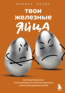 Твои железные яйца. Как решительность и настойчивость помогают достичь самых амбициозных целей Моника Бордо
