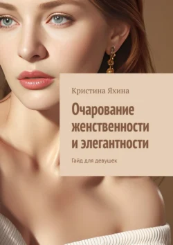 Очарование женственности и элегантности. Гайд для девушек Кристина Яхина