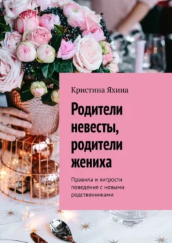 Родители невесты, родители жениха. Правила и хитрости поведения с новыми родственниками, Кристина Яхина