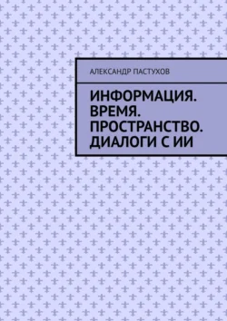 Информация. Время. Пространство. Диалоги с ИИ, Александр Пастухов