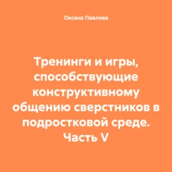 Тренинги и игры, способствующие конструктивному общению сверстников в подростковой среде. Часть V, Оксана Павлова