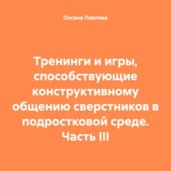 Тренинги и игры, способствующие конструктивному общению сверстников в подростковой среде. Часть III, Оксана Павлова