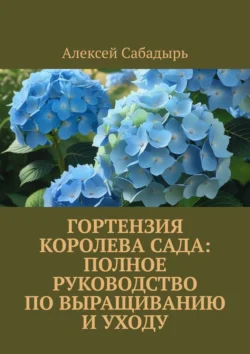 Гортензия королева сада: Полное руководство по выращиванию и уходу, Алексей Сабадырь