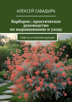 Барбарис: практическое руководство по выращиванию и уходу. Советы и рекомендации, Алексей Сабадырь