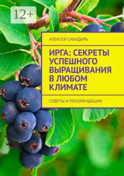Ирга: Секреты успешного выращивания в любом климате. Советы и рекомендации - Алексей Сабадырь