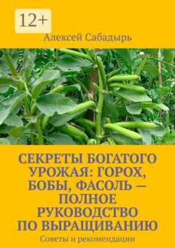 Секреты богатого урожая: горох, бобы, фасоль – полное руководство по выращиванию. Советы и рекомендации - Алексей Сабадырь