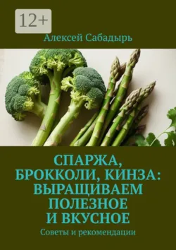 Спаржа, брокколи, кинза: выращиваем полезное и вкусное. Советы и рекомендации - Алексей Сабадырь