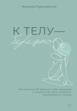 К телу – бережно. Мягкий способ вернуть себе здоровое и энергичное тело: рецепты, тренировки и советы - Ксения Курманчук