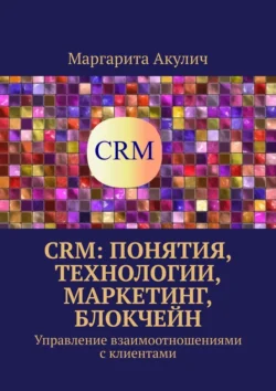 CRM: понятия, технологии, маркетинг, блокчейн. Управление взаимоотношениями с клиентами, Маргарита Акулич