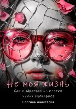 Не моя жизнь. Как выбраться из клетки чужих сценариев, Анастасия Волгина