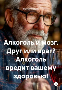 Алкоголь и мозг. Друг или враг? Алкоголь вредит вашему здоровью!, Сергей Чувашов