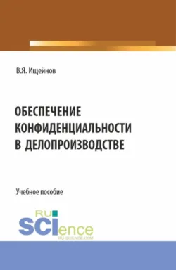 Обеспечение конфиденциальности в делопроизводстве. (Аспирантура, Бакалавриат, Магистратура). Монография. - Вячеслав Ищейнов