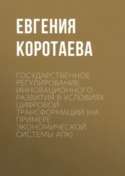 Государственное регулирование инновационного развития в условиях цифровой трансформации (на примере экономической системы АПК) - Евгения Коротаева