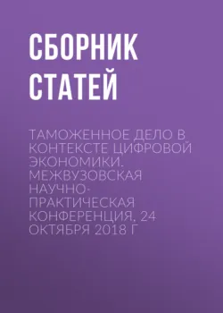 Таможенное дело в контексте цифровой экономики. Межвузовская научно-практическая конференция, 24 октября 2018 г - Сборник статей