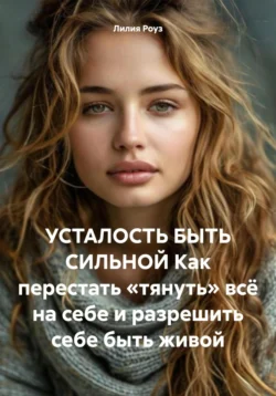 УСТАЛОСТЬ БЫТЬ СИЛЬНОЙ Как перестать «тянуть» всё на себе и разрешить себе быть живой, Лилия Роуз