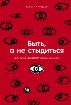 Быть, а не стыдиться: Если стыд управляет вашей жизнью… - Татьяна Фишер