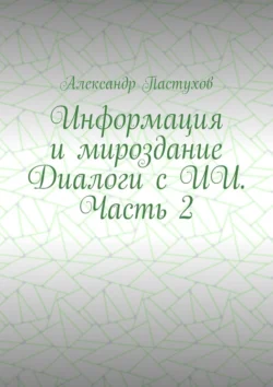 Информация и мироздание Диалоги с ИИ. Часть 2, Александр Пастухов