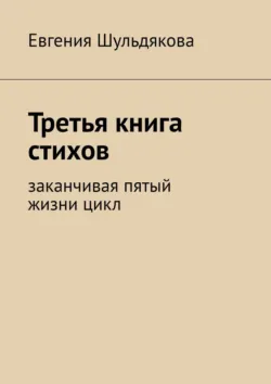 Третья книга стихов. Заканчивая пятый жизни цикл, Евгения Шульдякова Третья книга стихов. Заканчивая пятый жизни цикл, Евгения Шульдякова